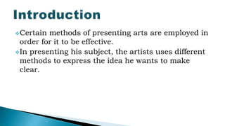 Certain methods of presenting arts are employed in
order for it to be effective.
In presenting his subject, the artists uses different
methods to express the idea he wants to make
clear.
 