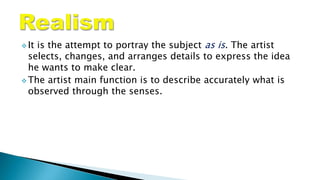  It is the attempt to portray the subject as is. The artist
selects, changes, and arranges details to express the idea
he wants to make clear.
 The artist main function is to describe accurately what is
observed through the senses.
 