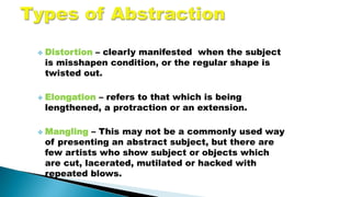  Distortion – clearly manifested when the subject
is misshapen condition, or the regular shape is
twisted out.
 Elongation – refers to that which is being
lengthened, a protraction or an extension.
 Mangling – This may not be a commonly used way
of presenting an abstract subject, but there are
few artists who show subject or objects which
are cut, lacerated, mutilated or hacked with
repeated blows.
 