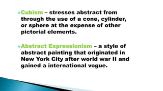 Cubism – stresses abstract from
through the use of a cone, cylinder,
or sphere at the expense of other
pictorial elements.
Abstract Expressionism – a style of
abstract painting that originated in
New York City after world war II and
gained a international vogue.
 