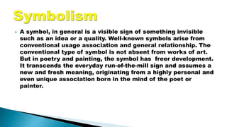  A symbol, in general is a visible sign of something invisible
such as an idea or a quality. Well-known symbols arise from
conventional usage association and general relationship. The
conventional type of symbol is not absent from works of art.
But in poetry and painting, the symbol has freer development.
It transcends the everyday run-of-the-mill sign and assumes a
new and fresh meaning, originating from a highly personal and
even unique association born in the mind of the poet or
painter.
 