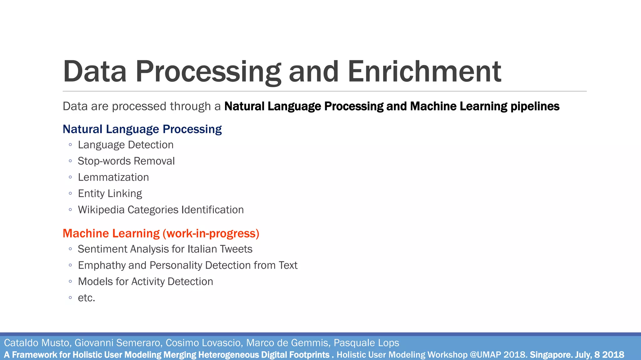Data Processing and Enrichment
Data are processed through a Natural Language Processing and Machine Learning pipelines
Natural Language Processing
◦ Language Detection
◦ Stop-words Removal
◦ Lemmatization
◦ Entity Linking
◦ Wikipedia Categories Identification
Machine Learning (work-in-progress)
◦ Sentiment Analysis for Italian Tweets
◦ Emphathy and Personality Detection from Text
◦ Models for Activity Detection
◦ etc.
Cataldo Musto, Giovanni Semeraro, Cosimo Lovascio, Marco de Gemmis, Pasquale Lops
A Framework for Holistic User Modeling Merging Heterogeneous Digital Footprints . Holistic User Modeling Workshop @UMAP 2018. Singapore. July, 8 2018
 