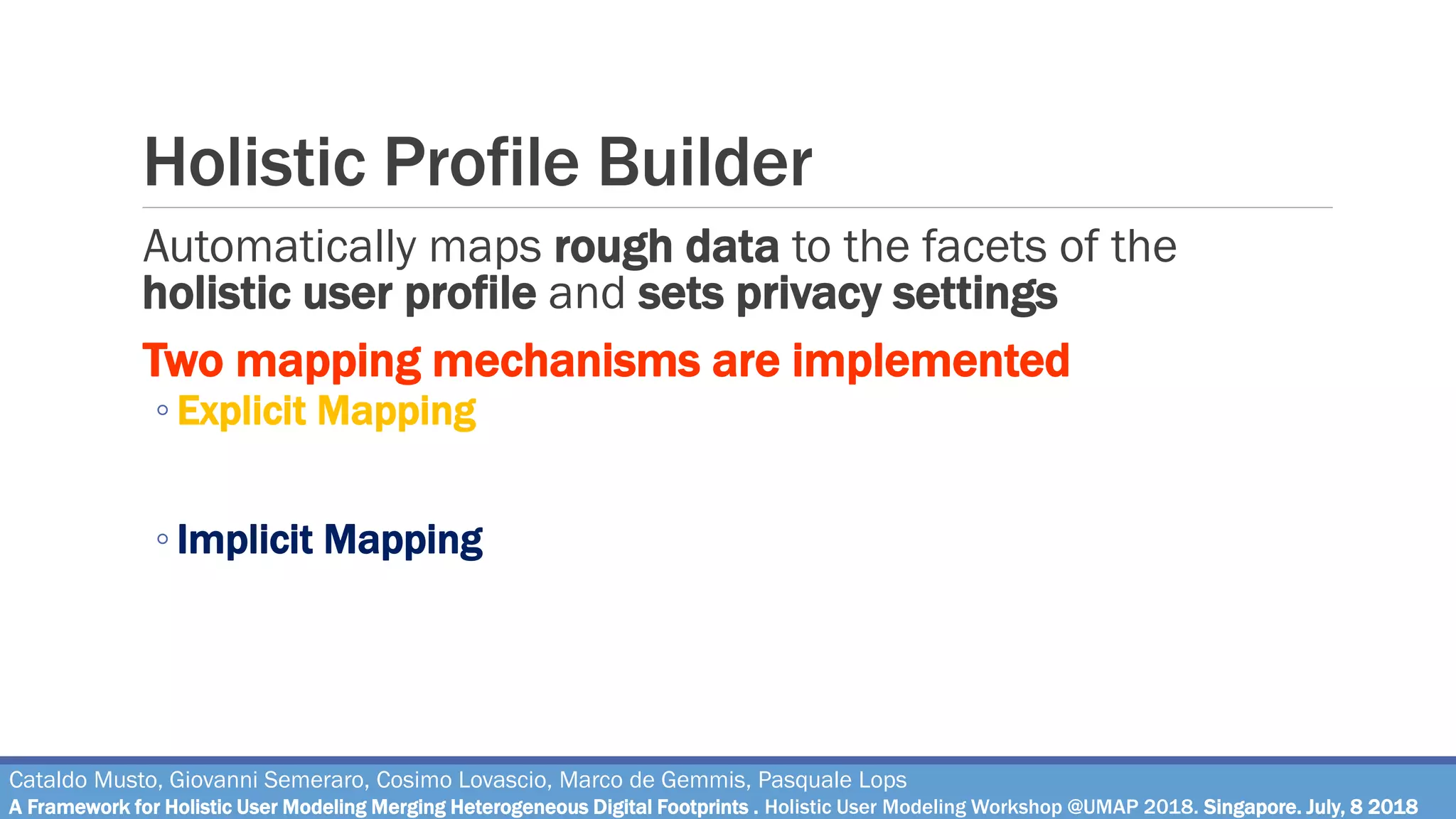 Holistic Profile Builder
Automatically maps rough data to the facets of the
holistic user profile and sets privacy settings
Two mapping mechanisms are implemented
◦ Explicit Mapping
Rough data are automatically copied in the corresponding facet of the
profile (e.g. name is copied in the «demographic» facet)
◦ Implicit Mapping
Rough data are processed through algorithms and are used to populate a
specific facet (e.g., a set of posts is processed through sentiment analysis
to get user mood in a certain moment)
Cataldo Musto, Giovanni Semeraro, Cosimo Lovascio, Marco de Gemmis, Pasquale Lops
A Framework for Holistic User Modeling Merging Heterogeneous Digital Footprints . Holistic User Modeling Workshop @UMAP 2018. Singapore. July, 8 2018
 