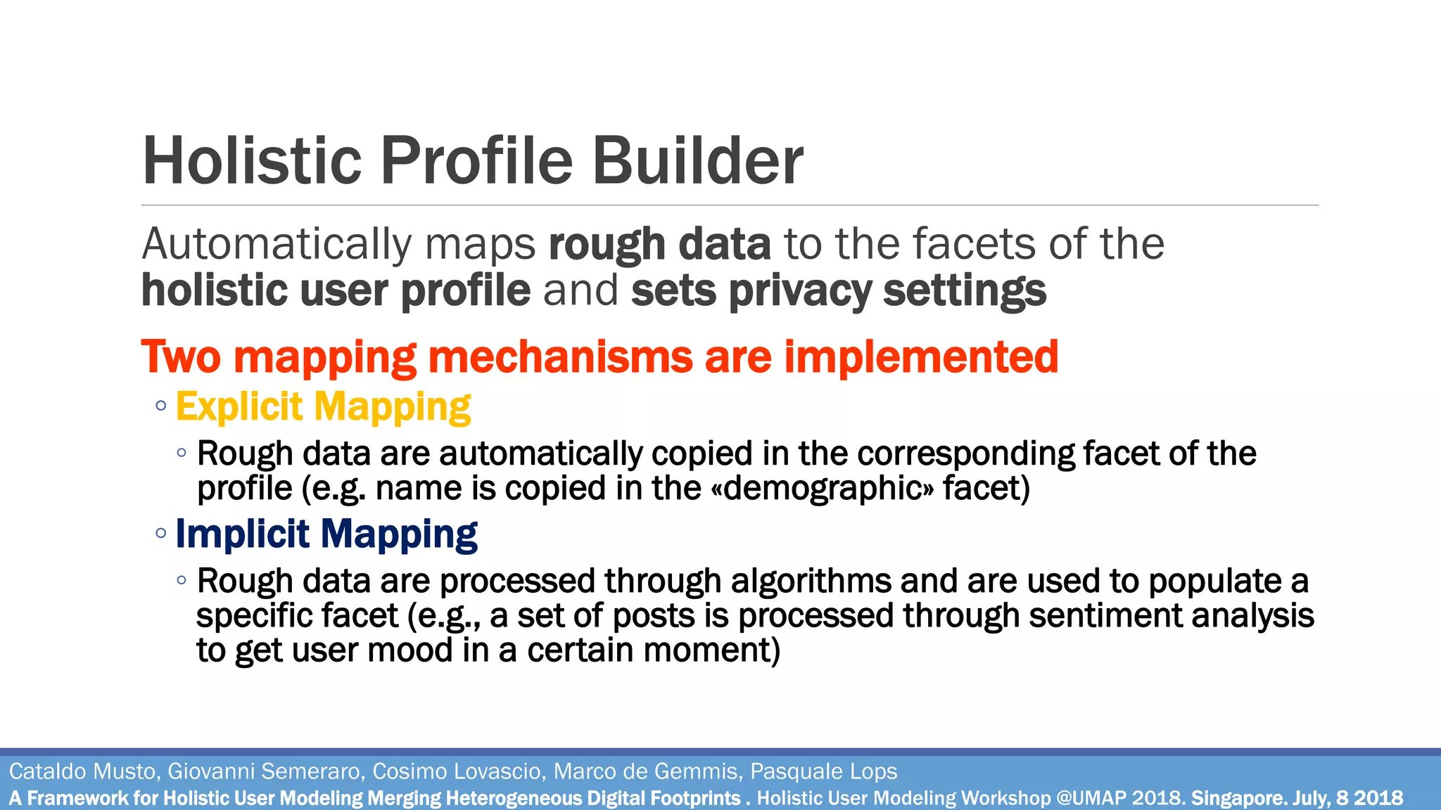 Holistic Profile Builder
Automatically maps rough data to the facets of the
holistic user profile and sets privacy settings
Two mapping mechanisms are implemented
◦ Explicit Mapping
◦ Rough data are automatically copied in the corresponding facet of the
profile (e.g. name is copied in the «demographic» facet)
◦ Implicit Mapping
◦ Rough data are processed through algorithms and are used to populate a
specific facet (e.g., a set of posts is processed through sentiment analysis
to get user mood in a certain moment)
Cataldo Musto, Giovanni Semeraro, Cosimo Lovascio, Marco de Gemmis, Pasquale Lops
A Framework for Holistic User Modeling Merging Heterogeneous Digital Footprints . Holistic User Modeling Workshop @UMAP 2018. Singapore. July, 8 2018
 