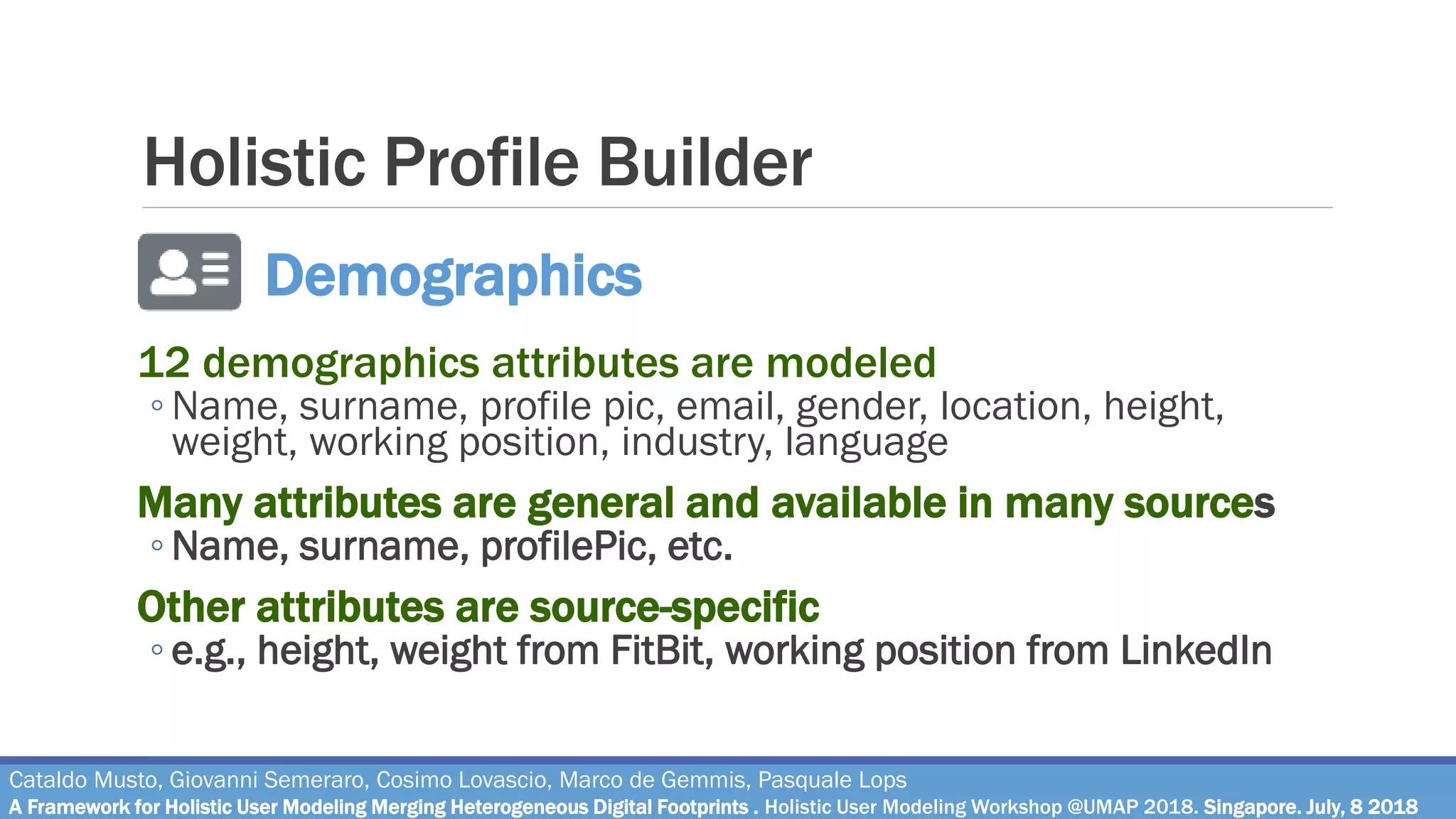 Holistic Profile Builder
12 demographics attributes are modeled
◦ Name, surname, profile pic, email, gender, location, height,
weight, working position, industry, language
Many attributes are general and available in many sources
◦ Name, surname, profilePic, etc.
Other attributes are source-specific
◦ e.g., height, weight from FitBit, working position from LinkedIn
Cataldo Musto, Giovanni Semeraro, Cosimo Lovascio, Marco de Gemmis, Pasquale Lops
A Framework for Holistic User Modeling Merging Heterogeneous Digital Footprints . Holistic User Modeling Workshop @UMAP 2018. Singapore. July, 8 2018
Demographics
 