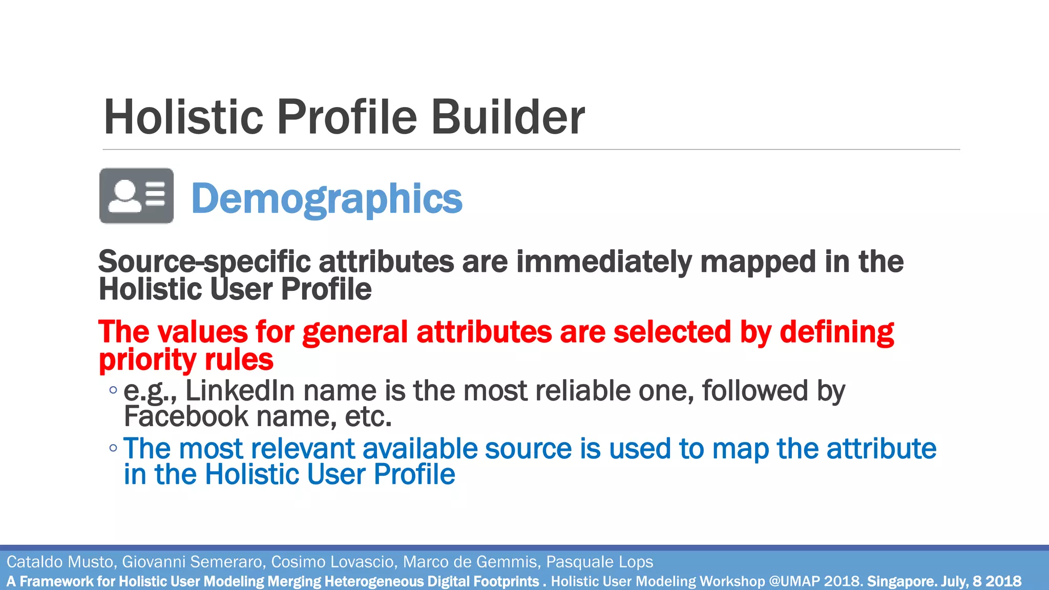 Holistic Profile Builder
Source-specific attributes are immediately mapped in the
Holistic User Profile
The values for general attributes are selected by defining
priority rules
◦ e.g., LinkedIn name is the most reliable one, followed by
Facebook name, etc.
◦ The most relevant available source is used to map the attribute
in the Holistic User Profile
Cataldo Musto, Giovanni Semeraro, Cosimo Lovascio, Marco de Gemmis, Pasquale Lops
A Framework for Holistic User Modeling Merging Heterogeneous Digital Footprints . Holistic User Modeling Workshop @UMAP 2018. Singapore. July, 8 2018
Demographics
 