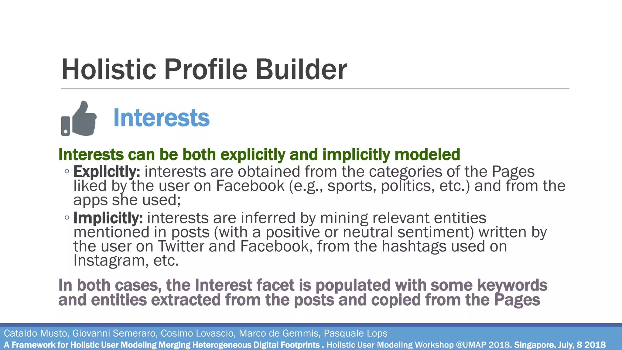 Holistic Profile Builder
Interests can be both explicitly and implicitly modeled
◦ Explicitly: interests are obtained from the categories of the Pages
liked by the user on Facebook (e.g., sports, politics, etc.) and from the
apps she used;
◦ Implicitly: interests are inferred by mining relevant entities
mentioned in posts (with a positive or neutral sentiment) written by
the user on Twitter and Facebook, from the hashtags used on
Instagram, etc.
In both cases, the Interest facet is populated with some keywords
and entities extracted from the posts and copied from the Pages
Cataldo Musto, Giovanni Semeraro, Cosimo Lovascio, Marco de Gemmis, Pasquale Lops
A Framework for Holistic User Modeling Merging Heterogeneous Digital Footprints . Holistic User Modeling Workshop @UMAP 2018. Singapore. July, 8 2018
Interests
 