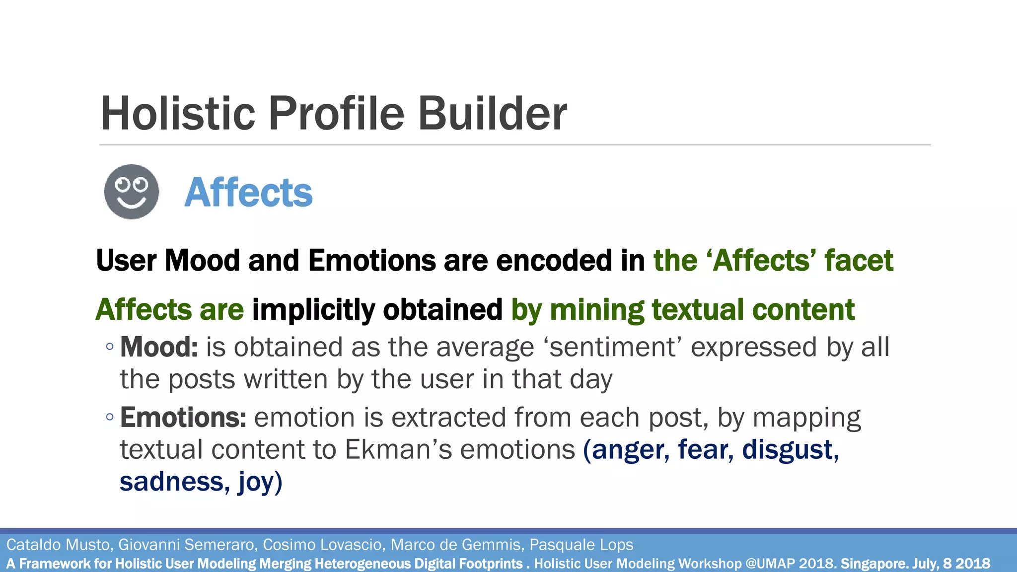 Holistic Profile Builder
User Mood and Emotions are encoded in the ‘Affects’ facet
Affects are implicitly obtained by mining textual content
◦ Mood: is obtained as the average ‘sentiment’ expressed by all
the posts written by the user in that day
◦ Emotions: emotion is extracted from each post, by mapping
textual content to Ekman’s emotions (anger, fear, disgust,
sadness, joy)
Cataldo Musto, Giovanni Semeraro, Cosimo Lovascio, Marco de Gemmis, Pasquale Lops
A Framework for Holistic User Modeling Merging Heterogeneous Digital Footprints . Holistic User Modeling Workshop @UMAP 2018. Singapore. July, 8 2018
Affects
 