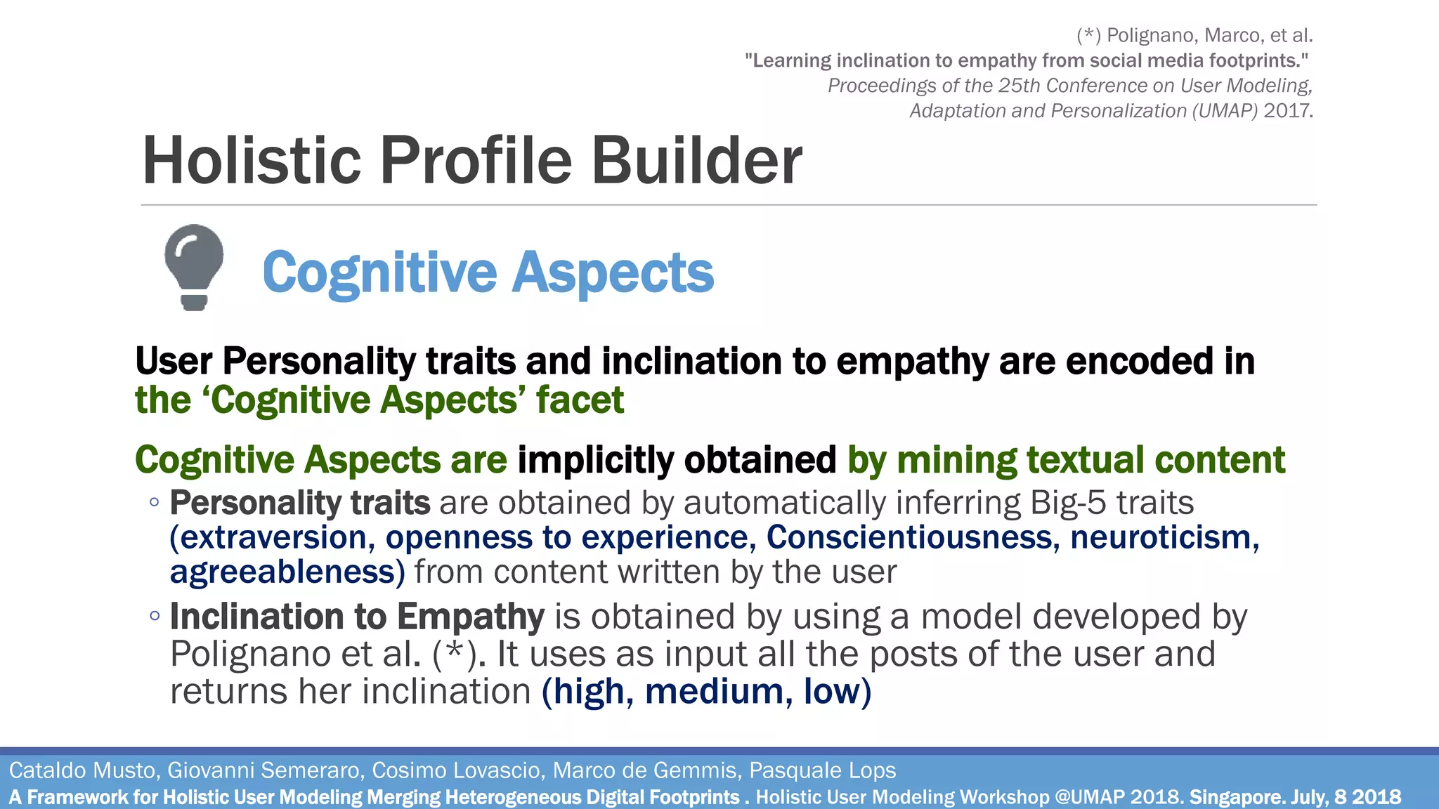 Holistic Profile Builder
User Personality traits and inclination to empathy are encoded in
the ‘Cognitive Aspects’ facet
Cognitive Aspects are implicitly obtained by mining textual content
◦ Personality traits are obtained by automatically inferring Big-5 traits
(extraversion, openness to experience, Conscientiousness, neuroticism,
agreeableness) from content written by the user
◦ Inclination to Empathy is obtained by using a model developed by
Polignano et al. (*). It uses as input all the posts of the user and
returns her inclination (high, medium, low)
Cataldo Musto, Giovanni Semeraro, Cosimo Lovascio, Marco de Gemmis, Pasquale Lops
A Framework for Holistic User Modeling Merging Heterogeneous Digital Footprints . Holistic User Modeling Workshop @UMAP 2018. Singapore. July, 8 2018
Cognitive Aspects
(*) Polignano, Marco, et al.
"Learning inclination to empathy from social media footprints."
Proceedings of the 25th Conference on User Modeling,
Adaptation and Personalization (UMAP) 2017.
 