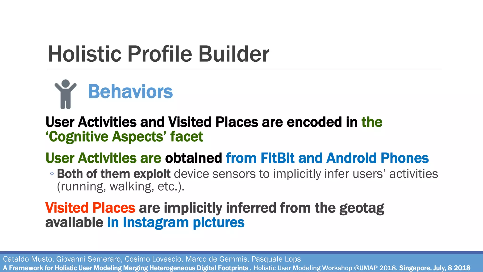 Holistic Profile Builder
User Activities and Visited Places are encoded in the
‘Cognitive Aspects’ facet
User Activities are obtained from FitBit and Android Phones
◦ Both of them exploit device sensors to implicitly infer users’ activities
(running, walking, etc.).
Visited Places are implicitly inferred from the geotag
available in Instagram pictures
Cataldo Musto, Giovanni Semeraro, Cosimo Lovascio, Marco de Gemmis, Pasquale Lops
A Framework for Holistic User Modeling Merging Heterogeneous Digital Footprints . Holistic User Modeling Workshop @UMAP 2018. Singapore. July, 8 2018
Behaviors
 