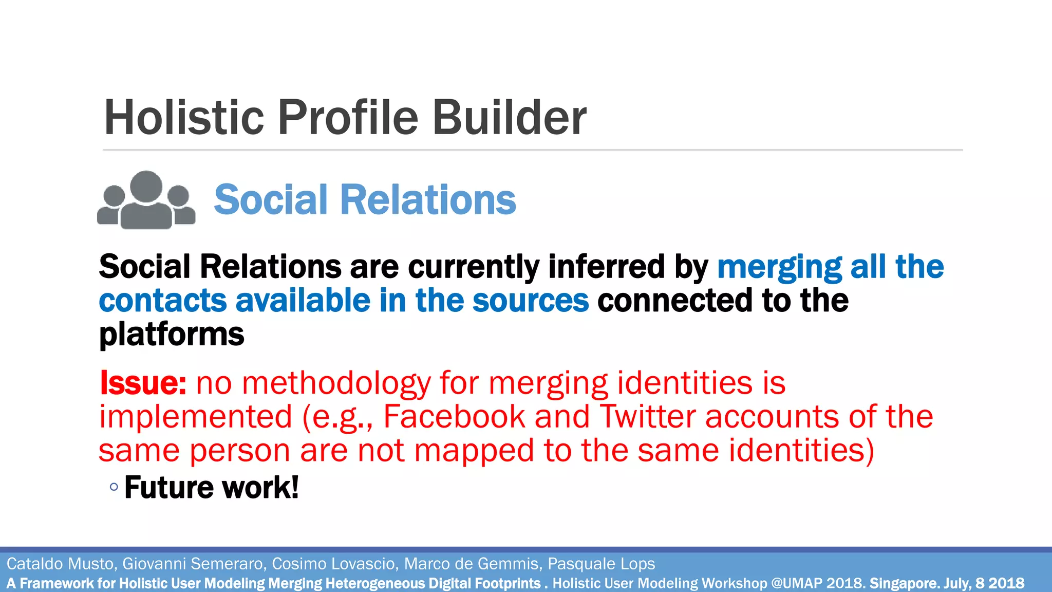Holistic Profile Builder
Social Relations are currently inferred by merging all the
contacts available in the sources connected to the
platforms
Issue: no methodology for merging identities is
implemented (e.g., Facebook and Twitter accounts of the
same person are not mapped to the same identities)
◦Future work!
Cataldo Musto, Giovanni Semeraro, Cosimo Lovascio, Marco de Gemmis, Pasquale Lops
A Framework for Holistic User Modeling Merging Heterogeneous Digital Footprints . Holistic User Modeling Workshop @UMAP 2018. Singapore. July, 8 2018
Social Relations
 