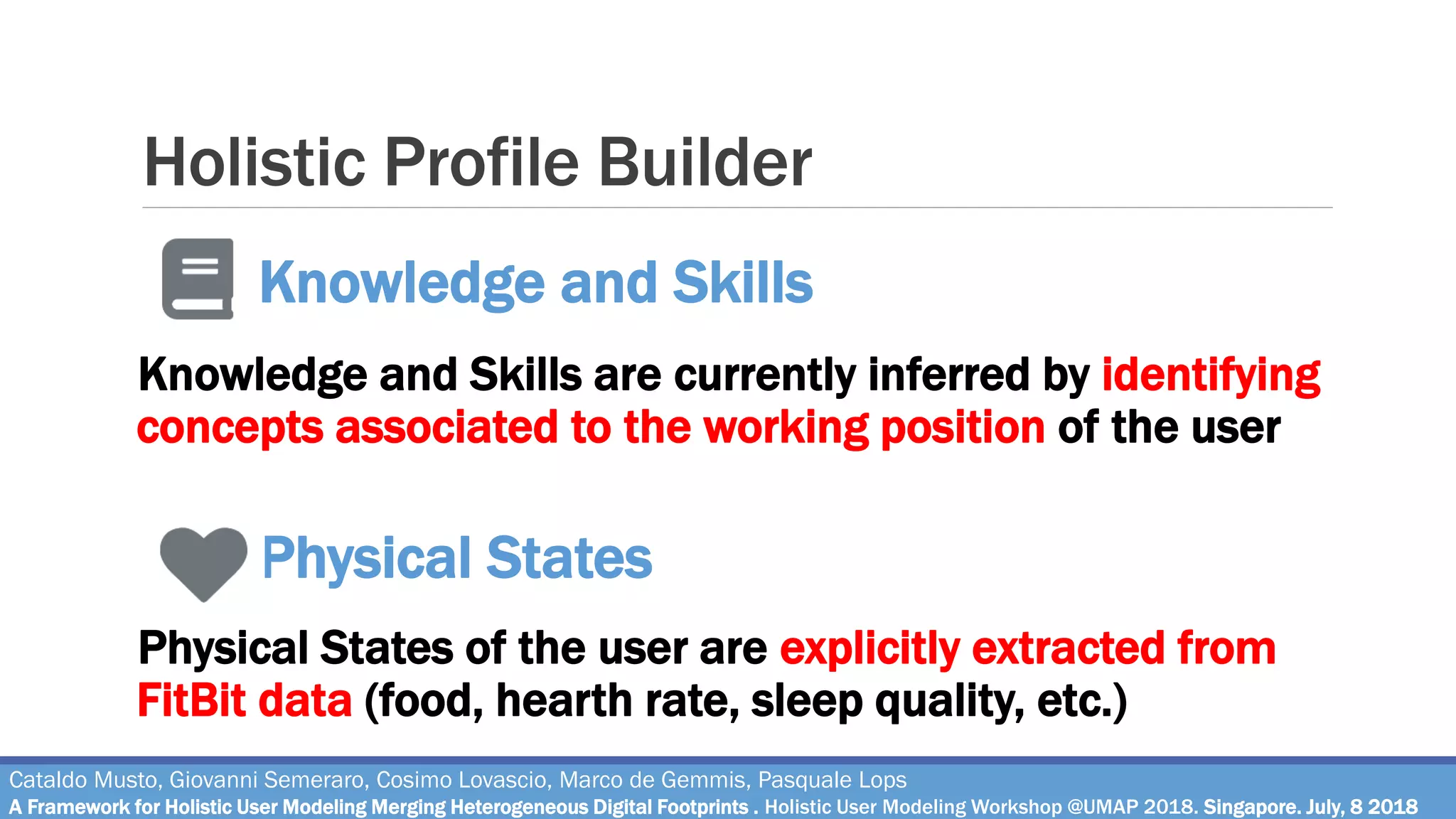 Holistic Profile Builder
Knowledge and Skills are currently inferred by identifying
concepts associated to the working position of the user
Physical States of the user are explicitly extracted from
FitBit data (food, hearth rate, sleep quality, etc.)
Cataldo Musto, Giovanni Semeraro, Cosimo Lovascio, Marco de Gemmis, Pasquale Lops
A Framework for Holistic User Modeling Merging Heterogeneous Digital Footprints . Holistic User Modeling Workshop @UMAP 2018. Singapore. July, 8 2018
Knowledge and Skills
Physical States
 