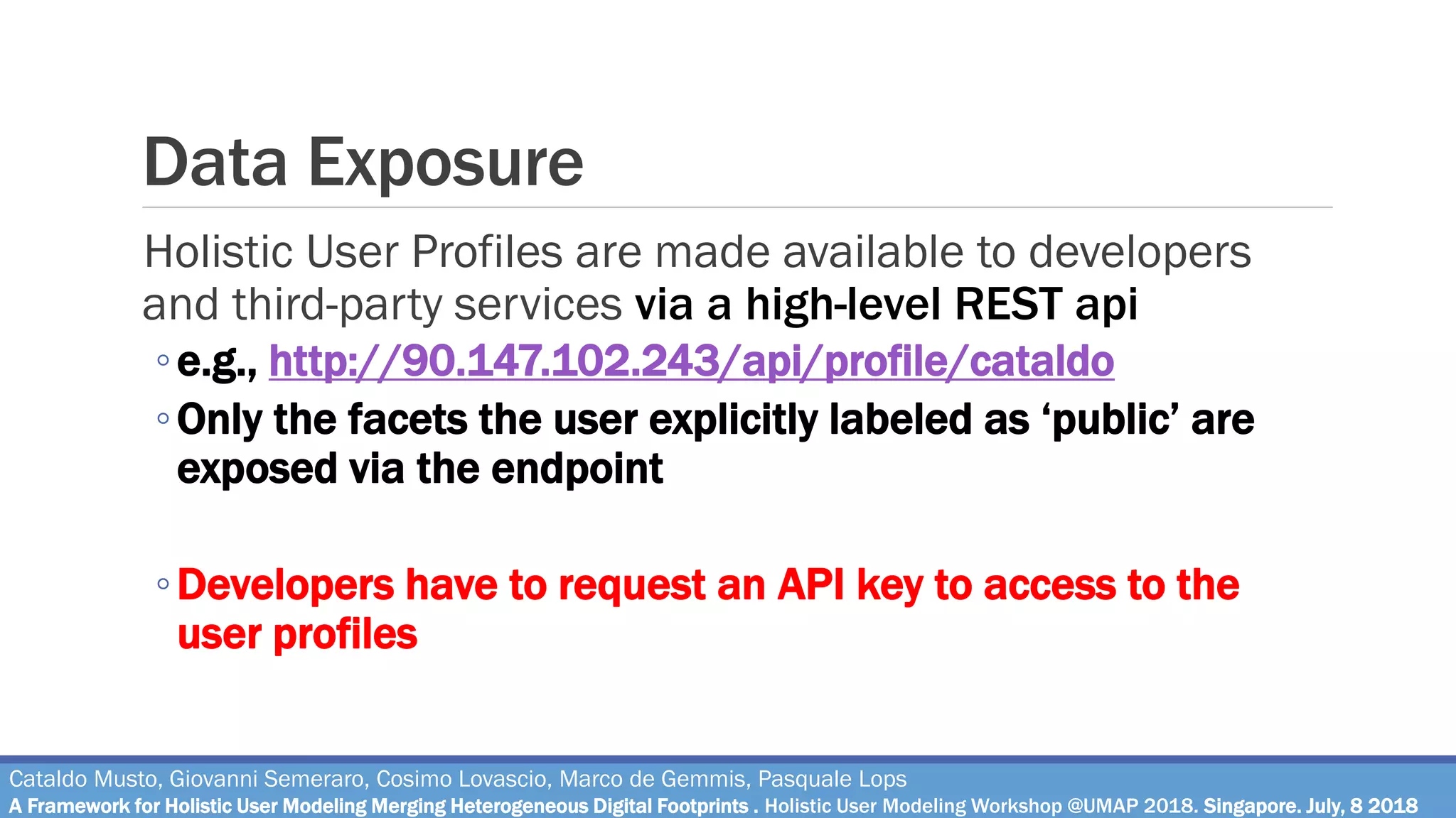 Data Exposure
Cataldo Musto, Giovanni Semeraro, Cosimo Lovascio, Marco de Gemmis, Pasquale Lops
A Framework for Holistic User Modeling Merging Heterogeneous Digital Footprints . Holistic User Modeling Workshop @UMAP 2018. Singapore. July, 8 2018
Holistic User Profiles are made available to developers
and third-party services via a high-level REST api
◦e.g., http://90.147.102.243/api/profile/cataldo
◦Only the facets the user explicitly labeled as ‘public’ are
exposed via the endpoint
◦Developers have to request an API key to access to the
user profiles
 