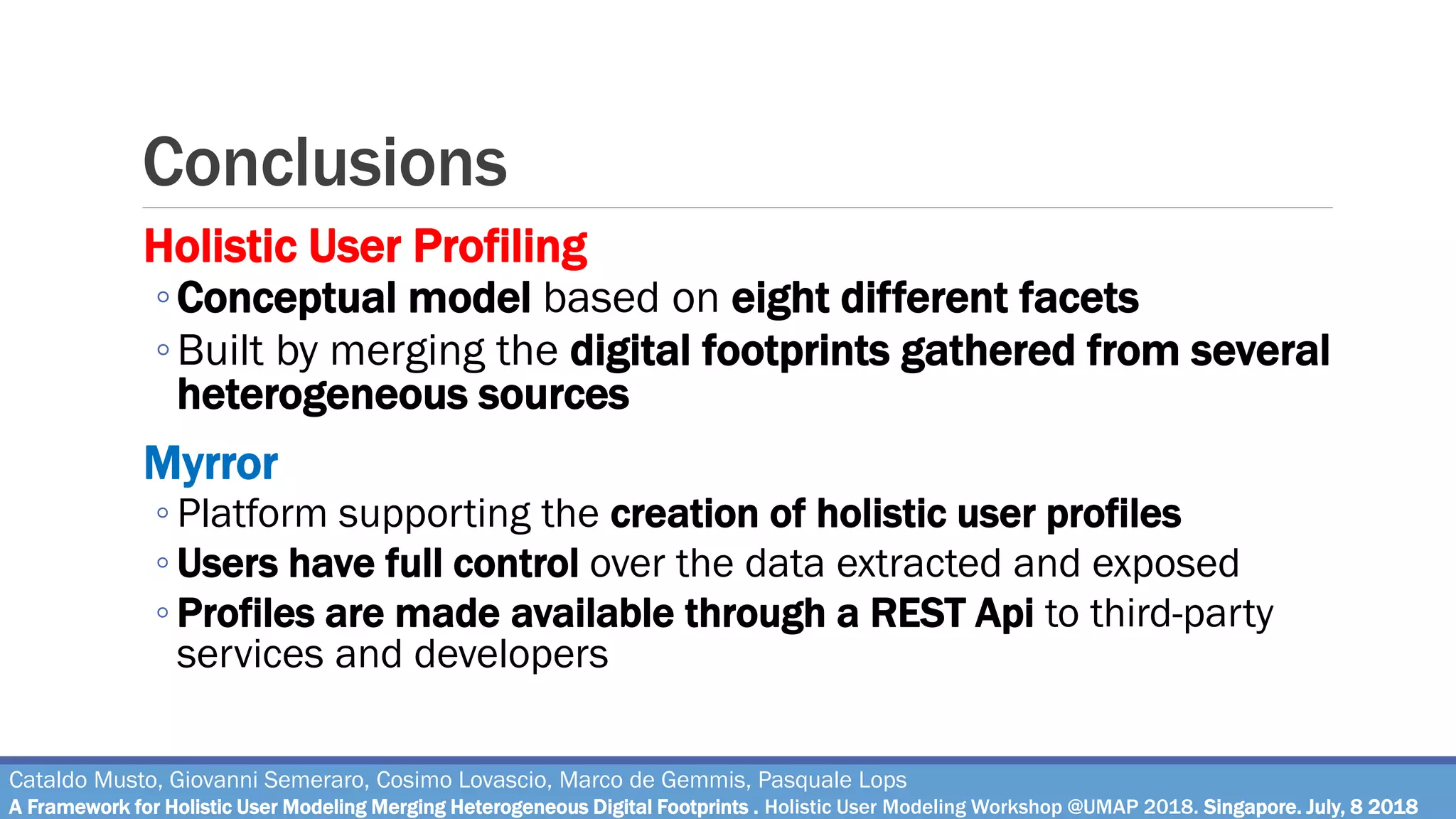 Conclusions
Cataldo Musto, Giovanni Semeraro, Cosimo Lovascio, Marco de Gemmis, Pasquale Lops
A Framework for Holistic User Modeling Merging Heterogeneous Digital Footprints . Holistic User Modeling Workshop @UMAP 2018. Singapore. July, 8 2018
Holistic User Profiling
◦Conceptual model based on eight different facets
◦Built by merging the digital footprints gathered from several
heterogeneous sources
Myrror
◦ Platform supporting the creation of holistic user profiles
◦ Users have full control over the data extracted and exposed
◦ Profiles are made available through a REST Api to third-party
services and developers
 