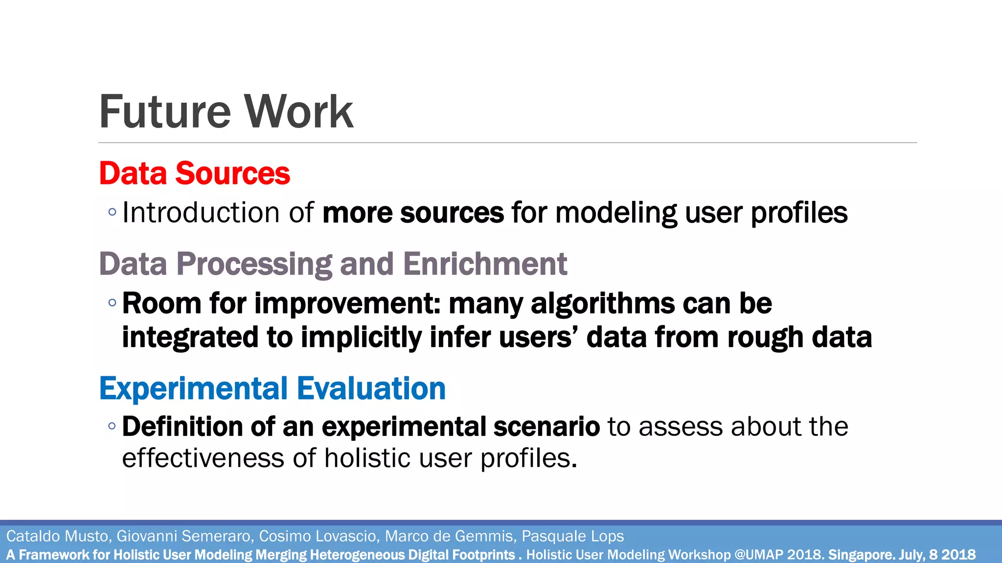 Future Work
Cataldo Musto, Giovanni Semeraro, Cosimo Lovascio, Marco de Gemmis, Pasquale Lops
A Framework for Holistic User Modeling Merging Heterogeneous Digital Footprints . Holistic User Modeling Workshop @UMAP 2018. Singapore. July, 8 2018
Data Sources
◦Introduction of more sources for modeling user profiles
Data Processing and Enrichment
◦Room for improvement: many algorithms can be
integrated to implicitly infer users’ data from rough data
Experimental Evaluation
◦ Definition of an experimental scenario to assess about the
effectiveness of holistic user profiles.
 