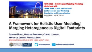 @cataldomusto
A Framework for Holistic User Modeling
Merging Heterogeneous Digital Footprints
CATALDO MUSTO, GIOVANNI SEMERARO, COSIMO LOVASCIO,
MARCO DE GEMMIS, PASQUALE LOPS
UNIVERSITÀ DEGLI STUDI DI BARI ‘ALDO MORO’ - ITALY
cataldo.musto@uniba.it
HUM 2018 – Holistic User Modeling Workshop
jointly held with
UMAP 2018 – 26th International
Conference on User Modeling,
Adaptation and Personalization
Singapore - July 8, 2018
 