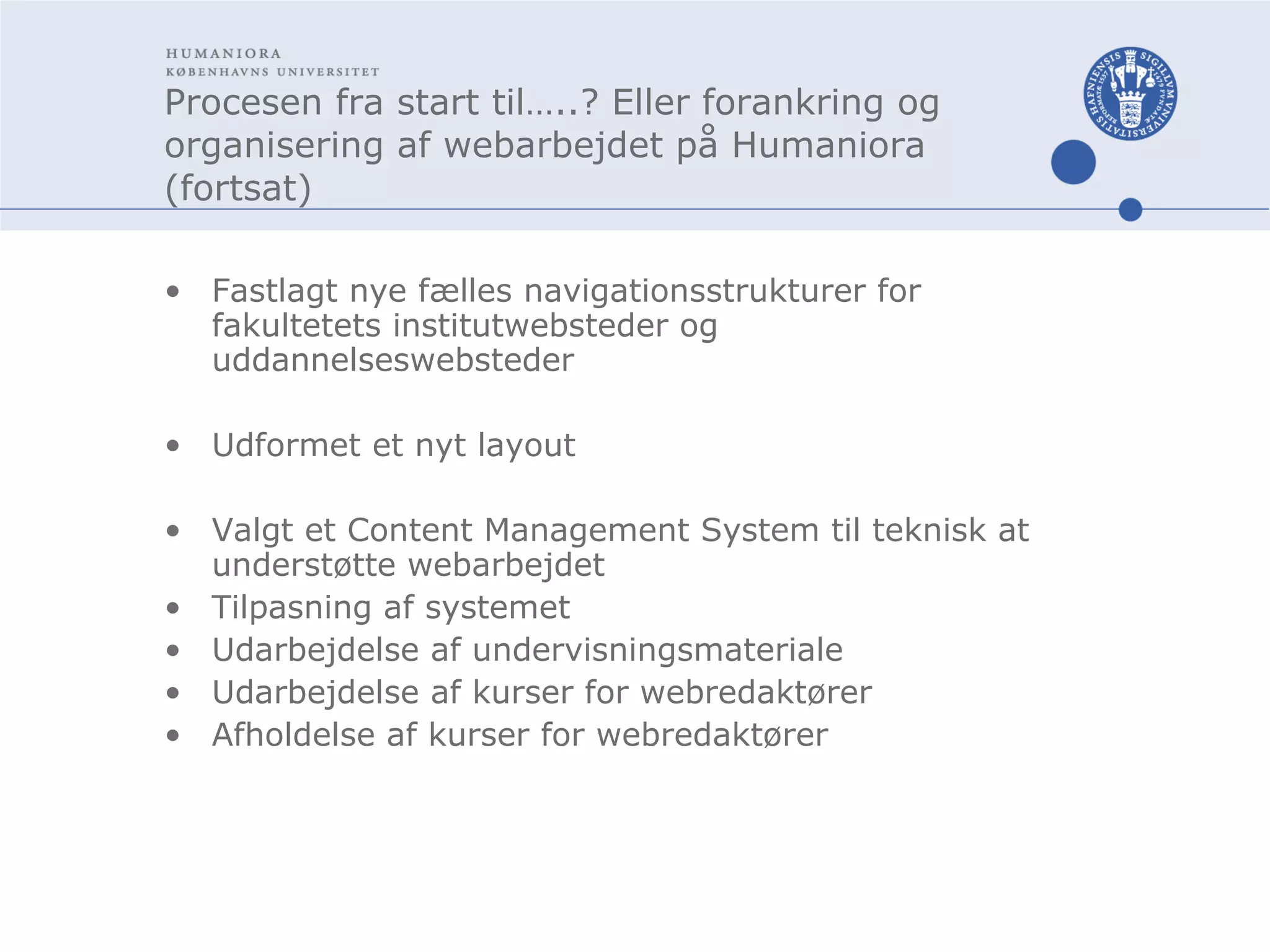 Procesen fra start til…..? Eller forankring og organisering af webarbejdet på Humaniora (fortsat) Fastlagt nye fælles navigationsstrukturer for fakultetets institutwebsteder og uddannelseswebsteder Udformet et nyt layout Valgt et Content Management System til teknisk at understøtte webarbejdet Tilpasning af systemet Udarbejdelse af undervisningsmateriale Udarbejdelse af kurser for webredaktører Afholdelse af kurser for webredaktører 