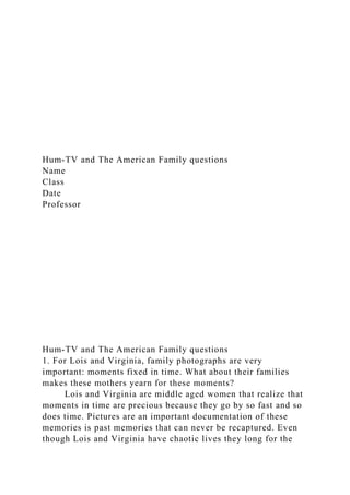 Hum-TV and The American Family questions
Name
Class
Date
Professor
Hum-TV and The American Family questions
1. For Lois and Virginia, family photographs are very
important: moments fixed in time. What about their families
makes these mothers yearn for these moments?
Lois and Virginia are middle aged women that realize that
moments in time are precious because they go by so fast and so
does time. Pictures are an important documentation of these
memories is past memories that can never be recaptured. Even
though Lois and Virginia have chaotic lives they long for the
 