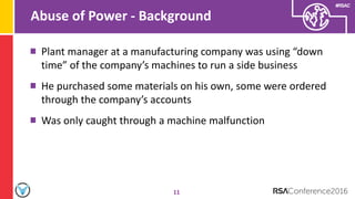 #RSAC
Abuse of Power - Background
11
Plant manager at a manufacturing company was using “down
time” of the company’s machines to run a side business
He purchased some materials on his own, some were ordered
through the company’s accounts
Was only caught through a machine malfunction
 