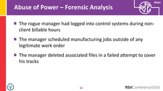 #RSAC
Abuse of Power – Forensic Analysis
12
The rogue manager had logged into control systems during non-
client billable hours
The manager scheduled manufacturing jobs outside of any
legitimate work order
The manager deleted associated files in a failed attempt to cover
his tracks
 