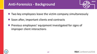 #RSAC
Anti-Forensics - Background
17
Two key employees leave the victim company simultaneously
Soon after, important clients end contracts
Previous employees’ equipment investigated for signs of
improper client interactions
 