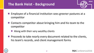 #RSAC
The Bank Heist - Background
7
Employee of a financial institution sees greener pastures at a
competitor
Contacts competitor about bringing him and his team to the
competitor
Along with their very wealthy clients
Proceeds to take nearly every document related to the clients,
his team’s records, and client management forms
 