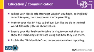 Presenter’s Company
Logo – replace on
master slide
#RSAC
Education / Communication
Talking with kids is THE strongest weapon you have. Technology
cannot keep up, nor can you outsource parenting.
Mentor your kids on how to behave, just like we do in the real
world. Ultimately this is about values.
Ensure your kids feel comfortable talking to you. Ask them to
show the technologies they are using and how they use them.
Explain the “Golden Rule” - no consequences when reporting.
 