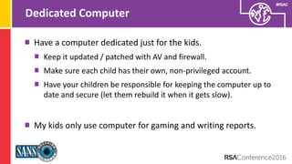 Presenter’s Company
Logo – replace on
master slide
#RSAC
Dedicated Computer
Have a computer dedicated just for the kids.
Keep it updated / patched with AV and firewall.
Make sure each child has their own, non-privileged account.
Have your children be responsible for keeping the computer up to
date and secure (let them rebuild it when it gets slow).
My kids only use computer for gaming and writing reports.
 