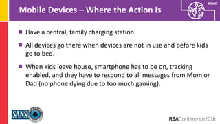 Presenter’s Company
Logo – replace on
master slide
#RSAC
Mobile Devices – Where the Action Is
Have a central, family charging station.
All devices go there when devices are not in use and before kids
go to bed.
When kids leave house, smartphone has to be on, tracking
enabled, and they have to respond to all messages from Mom or
Dad (no phone dying due to too much gaming).
 