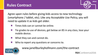Presenter’s Company
Logo – replace on
master slide
#RSAC
Rules Contract
Agree upon rules before giving kids access to new technology
(smartphone / tablet, etc). Like any Acceptable Use Policy, you will
need to update it as kids get older.
Times kids can or cannot be online.
Tie grades to use of devices, get below an 85 in any class, lose your
mobile device.
What they can and cannot do.
Who to report any questions or concerns to.
www.janellburleyhofmann.com/the-contract
 