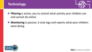 Presenter’s Company
Logo – replace on
master slide
#RSAC
Technology
Filtering is active, you to control what activity your children can
and cannot do online.
Monitoring is passive, it only logs and reports what your children
were doing.
 