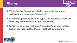 Presenter’s Company
Logo – replace on
master slide
#RSAC
Filtering
Most effective for younger children, prevents them from
accidently accessing harmful content
As children get older, easier to bypass. In addition, as they get
older they need more access (i.e. homework)
Certain websites are their own ‘ecosystem’ and hard to filter,
such as YouTube, Netflix, Steam, Facebook or Instagram.
 