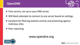 Presenter’s Company
Logo – replace on
master slide
#RSAC
OpenDNS
Free service, set-up as your DNS server.
Will block attempts to connect to any server based on settings.
Excellent for filtering website activity and protecting against
malicious sites.
Poor reporting.
www.opendns.org
 