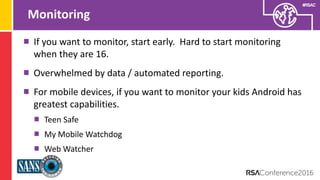 Presenter’s Company
Logo – replace on
master slide
#RSAC
Monitoring
If you want to monitor, start early. Hard to start monitoring
when they are 16.
Overwhelmed by data / automated reporting.
For mobile devices, if you want to monitor your kids Android has
greatest capabilities.
Teen Safe
My Mobile Watchdog
Web Watcher
 