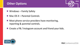 Presenter’s Company
Logo – replace on
master slide
#RSAC
Other Options
Windows – Family Safety
Mac OS X – Parental Controls
Most phone service providers have monitoring,
reporting & parental controls.
Create a FB / Instagram account and friend your kids.
 