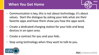 Presenter’s Company
Logo – replace on
master slide
#RSAC
When You Get Home
• Communication is key, this is not about technology, it’s about
values. Start the dialogue by asking your kids what are their
favorite apps and have them show you how the apps work.
• Create a dedicated charging station for your kids and keep
devices in an open area.
• Create a contract for you and your kids.
• Stop using technology when they want to talk to you.
 