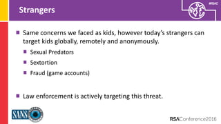 Presenter’s Company
Logo – replace on
master slide
#RSAC
Strangers
Same concerns we faced as kids, however today’s strangers can
target kids globally, remotely and anonymously.
Sexual Predators
Sextortion
Fraud (game accounts)
Law enforcement is actively targeting this threat.
 