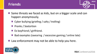 Presenter’s Company
Logo – replace on
master slide
#RSAC
Friends
Same threats we faced as kids, but on a bigger scale and can
happen anonymously.
Cyber bullying (griefing / salty / trolling)
Pranks / Sextortion
Ex boyfriend / girlfriend.
Bad examples (swearing / excessive gaming / online late)
Law enforcement may not be able to help you here.
 