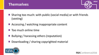 Presenter’s Company
Logo – replace on
master slide
#RSAC
Themselves
Sharing too much: with public (social media) or with friends
(sexting)
Accessing / watching inappropriate content
Too much online time
Bullying / harassing others (reputation)
Downloading / sharing copyrighted material
 