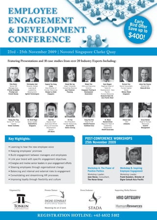 EMPLOYEE
 ENGAGEMENT                                                                                                                                              Earl
                                                                                                                                                      Bird Ofy
                                                                                                                                                     Save upfer
 & DEVELOPMENT                                                                                                                                                 to
                                                                                                                                                     $400!
 CONFERENCE
23rd - 25th November 2009 | Novotel Singapore Clarke Quay

Featuring Presentations and 10 case studies from over 20 Industry Experts Including:




   Pete Baker          Christopher Goh       Eugene Tan Hung        Cheok Mei Ing             Robert Yeo           Gyan Nagpal               Richard Yeo          Johan Van Vuuren
   Senior HR           Director, Global           Liang            Head, Corporate       CEO and Executive       Regional Head of         Senior Consultant,         Director-HR
 Manager-Asia             Learning &         Area Director of     Consulting Services          Director              Talent &              Human Capital            Datacraft-Asia
Procter & Gamble          Leadership        Human Resources         Ipac Financial       Singapore Training &   Development - Asia              Group
  Prestige and           Development         Shangri-La Hotel          Planning              Development              Pacific               Watson Wyatt
 Female Beauty       Agilent Technologies       Singapore                                    Association        Human Resources               Singapore
                                                                                                                Deutsche Bank AG -
                                                                                                                 Asia Pacific Head




 Theng Soo Ting         Dr. Brent Ruge            Don Yeo              CS Yue               Sung Hae Kim             Dr. Mano                 Cheryl Liew          Grace Burton
Senior VP- Human        Group Leader           Deputy Chief        Vice President,           Head of HR           Ramakrishnan                    CEO             Head of Human
     Capital            TowersPerrin         Executive Officer    Human Resources,         Hewlett-Packard       Regional Head of              Lifeworkz            Resources
 Shatec Institutes        Singapore         (Policy & Corporate      Asia Pacific           Southeast Asia         Leadership                                        Seadrill
                                               Development          Owens Corning                                  Assessment                                      Management
                                                  Group)                                                         Hewitt Associates
                                                 CPF Board



  Key Highlights:                                                                             POST-CONFERENCE WORKSHOPS
                                                                                              25th November 2009
  • Learning to hear the new employee voice
  • Keeping employees’ promises
  • Build engagement between managers and employees
  • Link your brand with specific engagement objectives
  • Energise and involve senior leaders in your engagement efforts
  • Steering employees through organisational change                                             Workshop A: The Power of                  Workshop B: Inspiring
  • Balancing and internal and external risks to engagement                                      Positive Politics                         Employee Engagement
  • Consolidating and streamlining HR processes                                                  Workshop Leader:                          Workshop Leader:
                                                                                                 Jane Horan, Consultant,                   Frank Kuijsters, Director of
  • Improving loyalty through flexibility and culture                                            The Horan Group                           Digne Consult Asia Pacific



   Organised by:                            Premier Partner:                            Event Endorser:                              Supporting Media Partners:




                                         REGISTRATION HOTLINE: +65 6832 5102
 