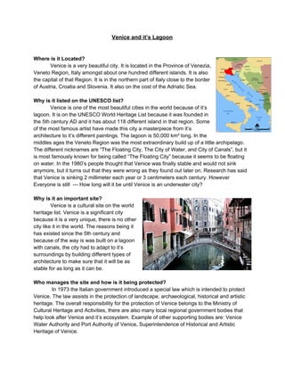 Venice and it’s Lagoon 
 
 
Where is it Located? 
Venice is a very beautiful city. It is located in the Province of Venezia, 
Veneto Region, Italy amongst about one hundred different islands. It is also 
the capital of that Region. It is in the northern part of Italy close to the border 
of Austria, Croatia and Slovenia. It also on the cost of the Adriatic Sea. 
 
Why is it listed on the UNESCO list? 
Venice is one of the most beautiful cities in the world because of it’s 
lagoon. It is on the UNESCO World Heritage List because it was founded in 
the 5th century AD and it has about 118 different island in that region. Some 
of the most famous artist have made this city a masterpiece from it’s 
architecture to it’s different paintings. The lagoon is 50,000 km² long. In the 
middles ages the Veneto Region was the most extraordinary build up of a little archipelago. 
The different nicknames are “The Floating City, The City of Water, and City of Canals”, but it 
is most famously known for being called “The Floating City” because it seems to be floating 
on water. In the 1980’s people thought that Venice was finally stable and would not sink 
anymore, but it turns out that they were wrong as they found out later on. Research has said 
that Venice is sinking 2 millimeter each year or 3 centimeters each century. However 
Everyone is still  ­­­ How long will it be until Venice is an underwater city? 
 
Why is it an important site? 
Venice is a cultural site on the world 
heritage list. Venice is a significant city 
because it is a very unique, there is no other 
city like it in the world. The reasons being it 
has existed since the 5th century and 
because of the way is was built on a lagoon 
with canals, the city had to adapt to it’s 
surroundings by building different types of 
architecture to make sure that it will be as 
stable for as long as it can be. 
 
Who manages the site and how is it being protected? 
 In 1973 the Italian government introduced a special law which is intended to protect 
Venice. The law assists in the protection of landscape, archaeological, historical and artistic 
heritage. The overall responsibility for the protection of Venice belongs to the Ministry of 
Cultural Heritage and Activities, there are also many local regional government bodies that 
help look after Venice and it’s ecosystem. Example of other supporting bodies are: Venice 
Water Authority and Port Authority of Venice, Superintendence of Historical and Artistic 
Heritage of Venice. 
 