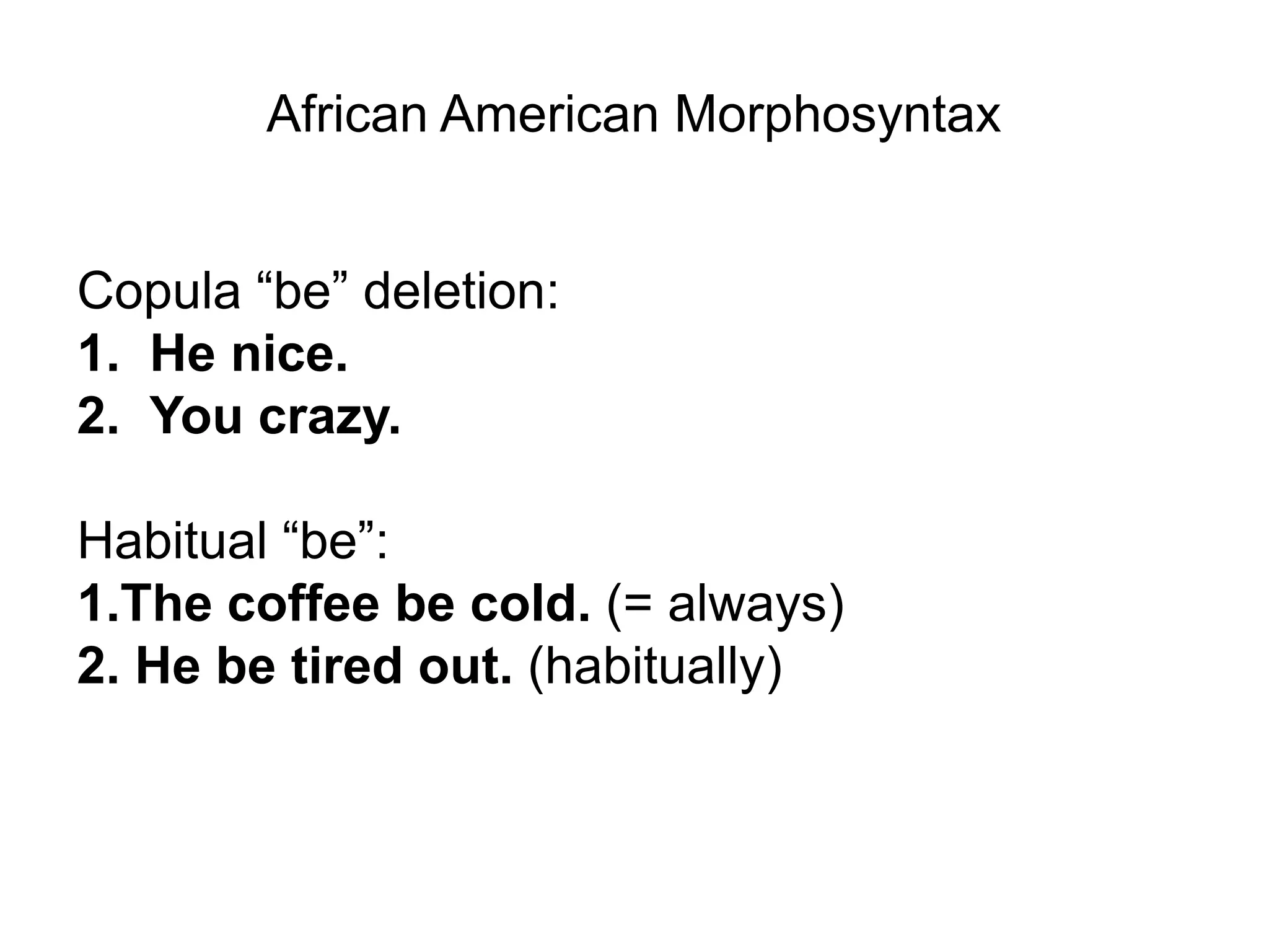 African American Morphosyntax


Copula “be” deletion:
1. He nice.
2. You crazy.

Habitual “be”:
1.The coffee be cold. (= always)
2. He be tired out. (habitually)
 