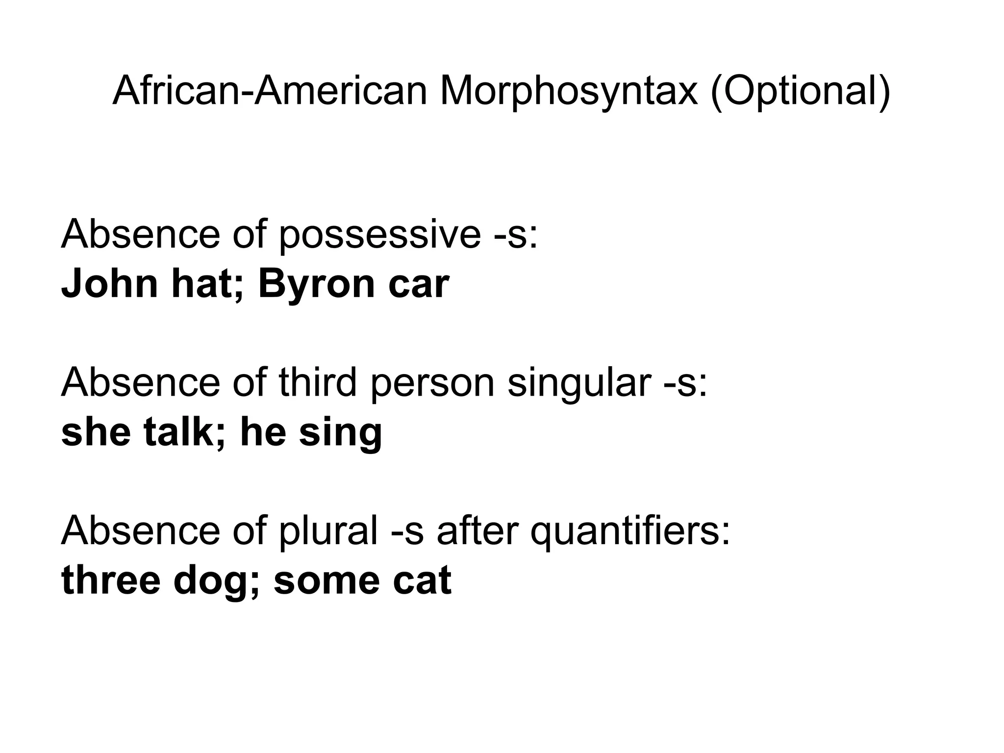African-American Morphosyntax (Optional)


Absence of possessive -s:
John hat; Byron car

Absence of third person singular -s:
she talk; he sing

Absence of plural -s after quantifiers:
three dog; some cat
 