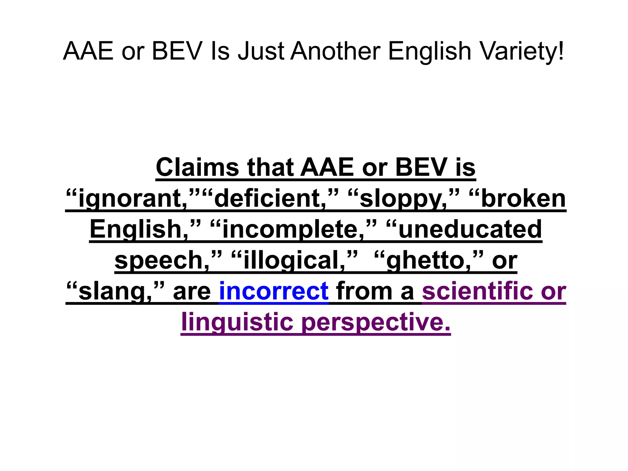 AAE or BEV Is Just Another English Variety!



       Claims that AAE or BEV is
“ignorant,”“deficient,” “sloppy,” “broken
  English,” “incomplete,” “uneducated
    speech,” “illogical,” “ghetto,” or
“slang,” are incorrect from a scientific or
          linguistic perspective.
 
