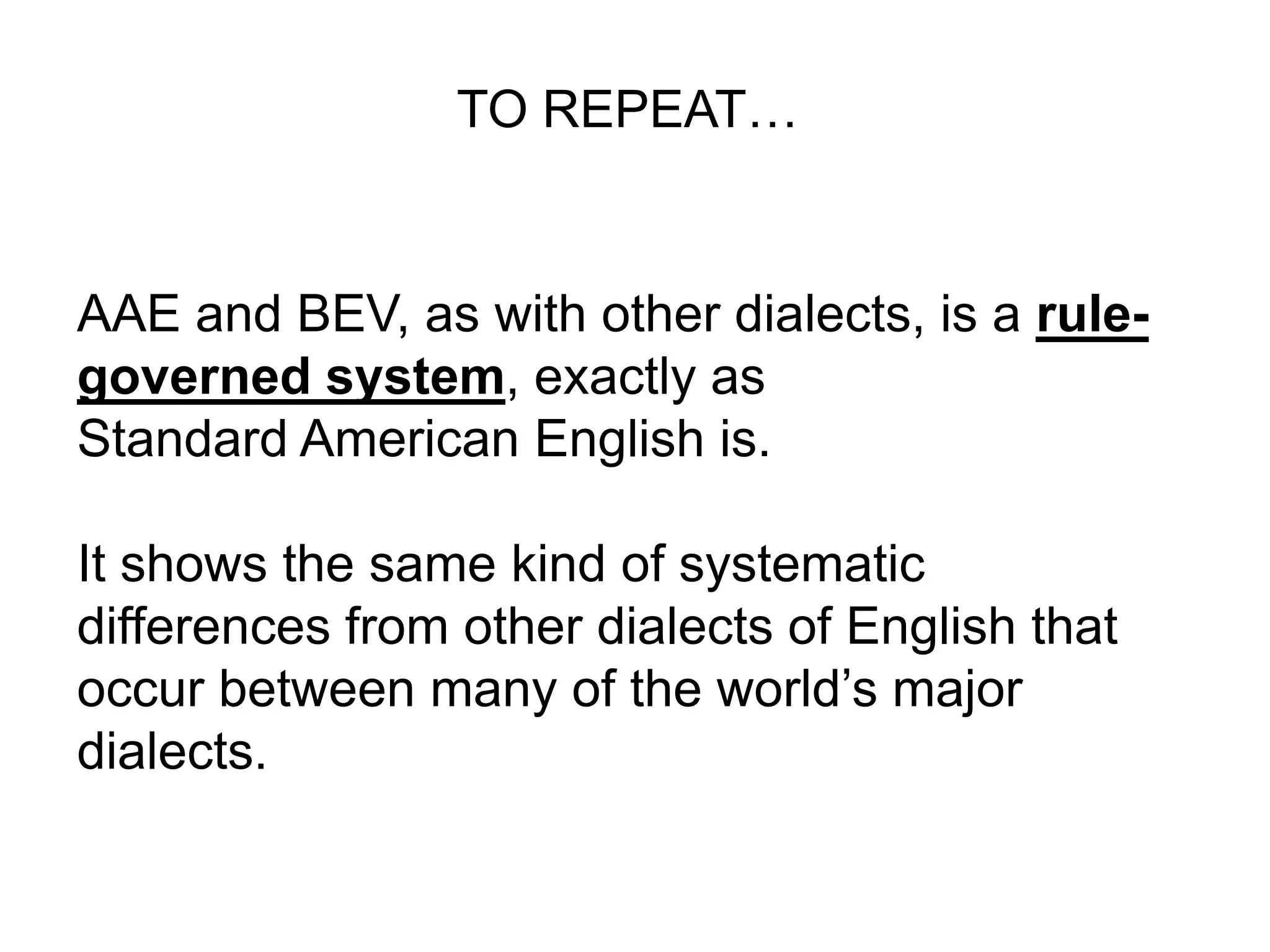 TO REPEAT…


AAE and BEV, as with other dialects, is a rule-
governed system, exactly as
Standard American English is.

It shows the same kind of systematic
differences from other dialects of English that
occur between many of the world’s major
dialects.
 