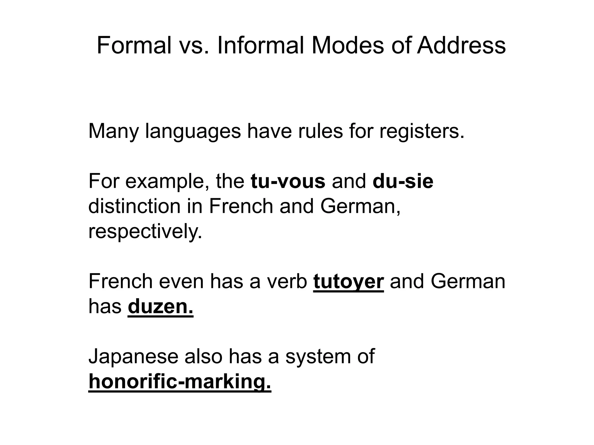 Formal vs. Informal Modes of Address


Many languages have rules for registers.

For example, the tu-vous and du-sie
distinction in French and German,
respectively.

French even has a verb tutoyer and German
has duzen.

Japanese also has a system of
honorific-marking.
 