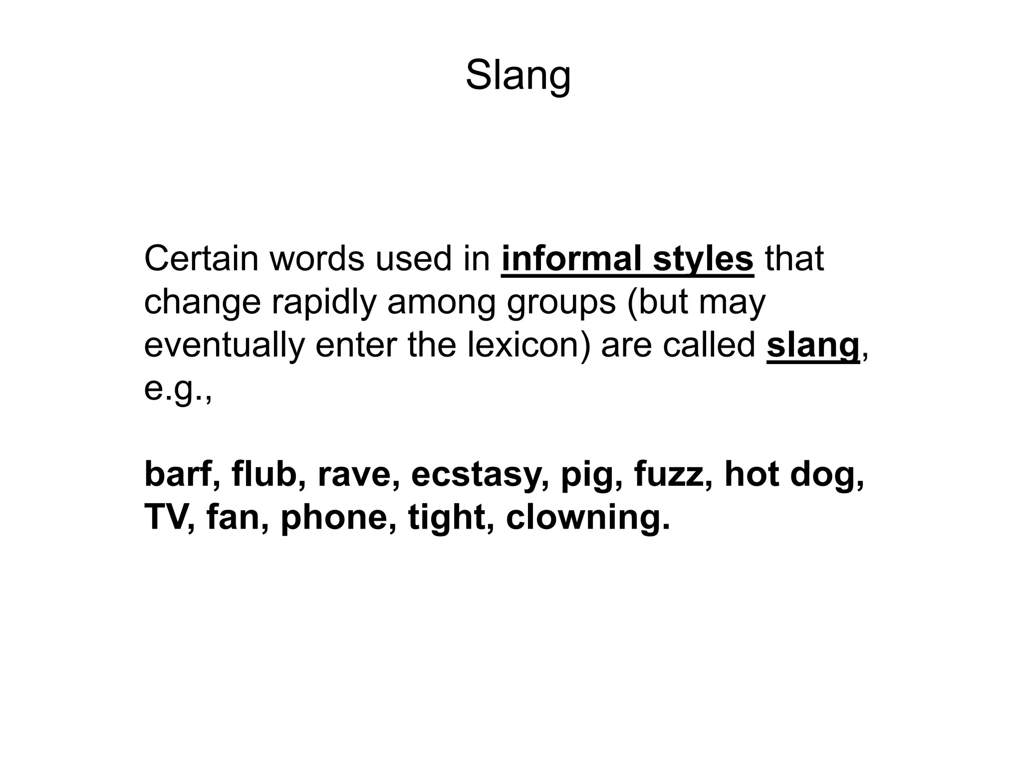 Slang



Certain words used in informal styles that
change rapidly among groups (but may
eventually enter the lexicon) are called slang,
e.g.,

barf, flub, rave, ecstasy, pig, fuzz, hot dog,
TV, fan, phone, tight, clowning.
 