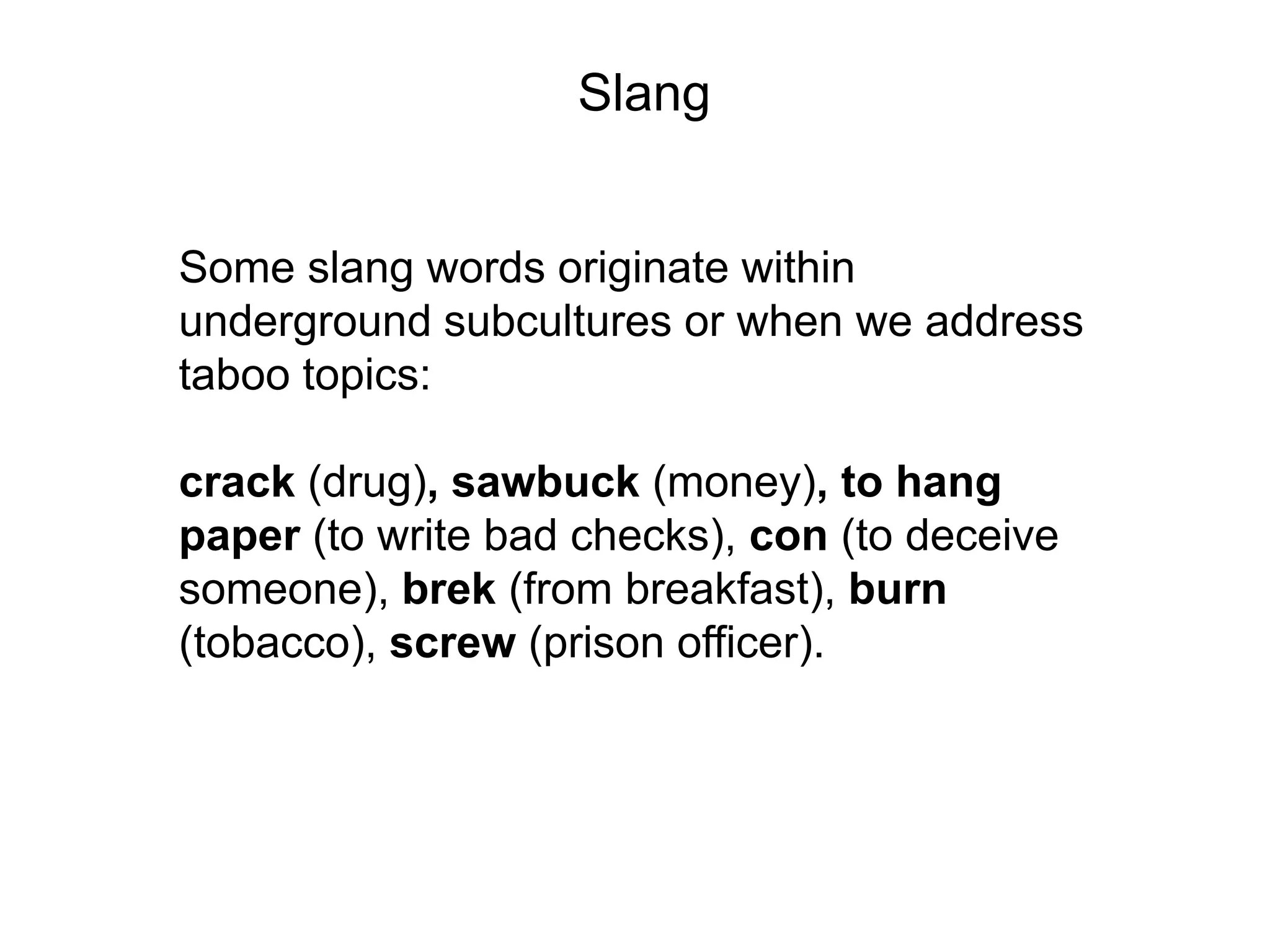 Slang


Some slang words originate within
underground subcultures or when we address
taboo topics:

crack (drug), sawbuck (money), to hang
paper (to write bad checks), con (to deceive
someone), brek (from breakfast), burn
(tobacco), screw (prison officer).
 