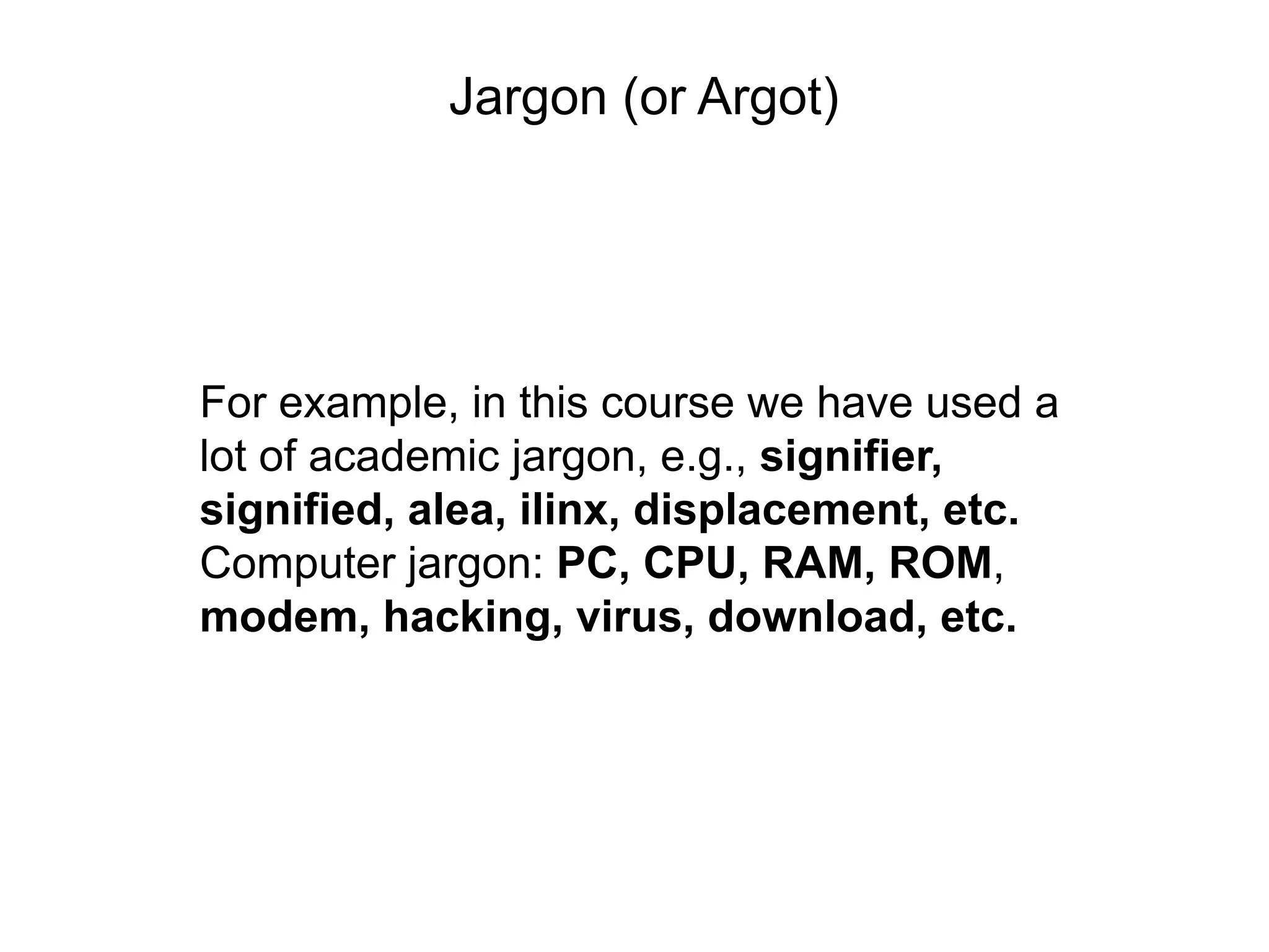 Jargon (or Argot)




For example, in this course we have used a
lot of academic jargon, e.g., signifier,
signified, alea, ilinx, displacement, etc.
Computer jargon: PC, CPU, RAM, ROM,
modem, hacking, virus, download, etc.
 