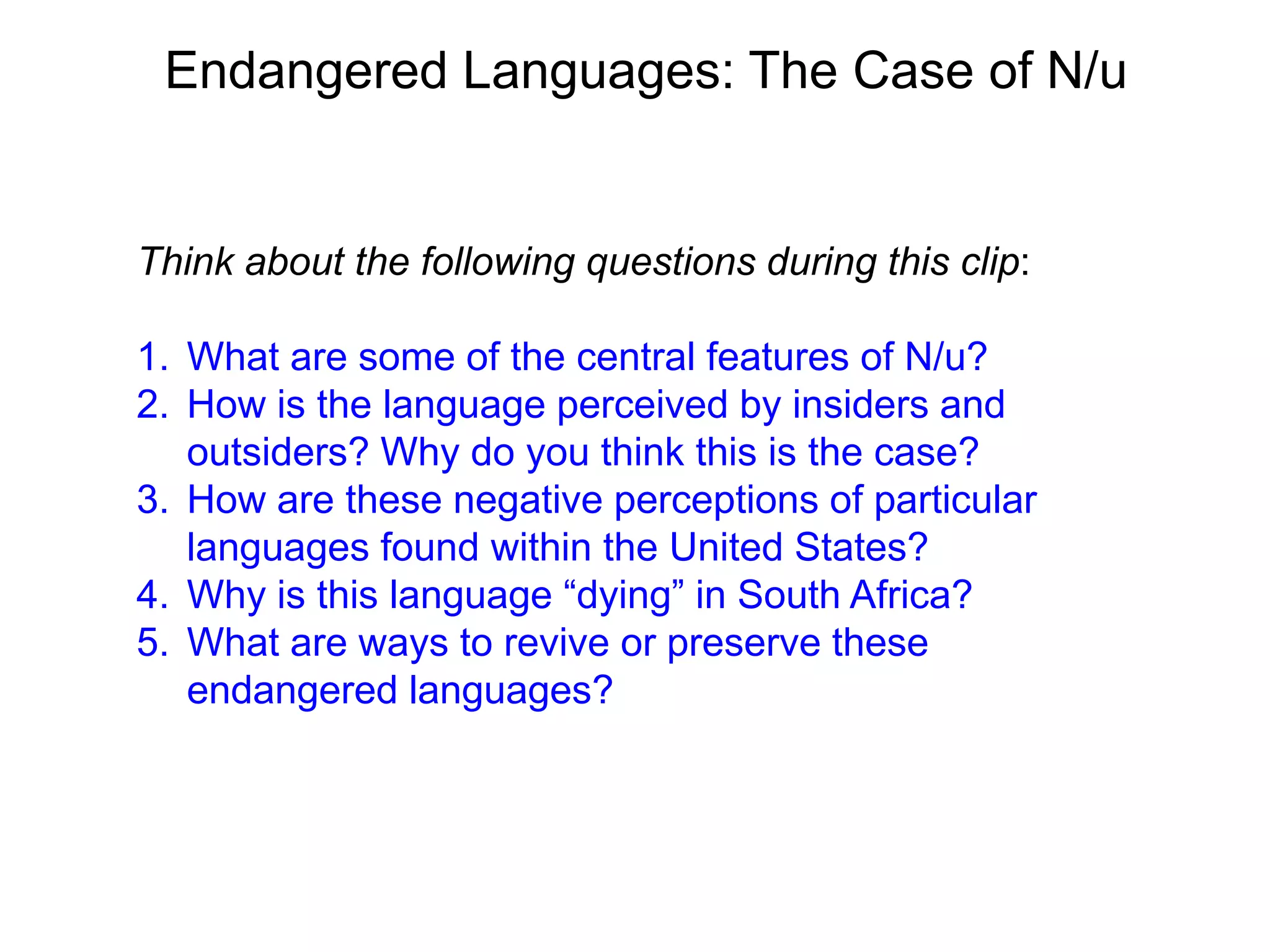 Endangered Languages: The Case of N/u


Think about the following questions during this clip:

1. What are some of the central features of N/u?
2. How is the language perceived by insiders and
   outsiders? Why do you think this is the case?
3. How are these negative perceptions of particular
   languages found within the United States?
4. Why is this language “dying” in South Africa?
5. What are ways to revive or preserve these
   endangered languages?
 